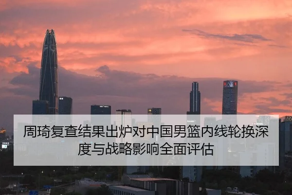 周琦复查结果出炉对中国男篮内线轮换深度与战略影响全面评估
